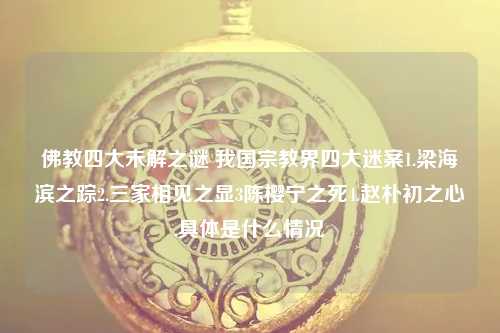 我国宗教界四大迷案1.梁海滨之踪2.三家相见之显3陈樱宁之死4.赵朴初之心,具体是什么情况 佛教四大未解之谜