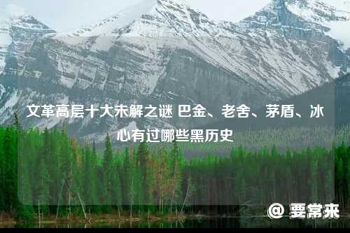 巴金、老舍、茅盾、冰心有过哪些黑历史 文革高层十大未解之谜